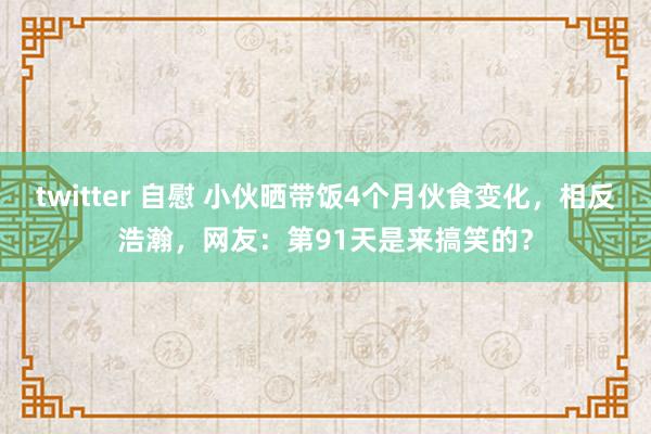 twitter 自慰 小伙晒带饭4个月伙食变化，相反浩瀚，网友：第91天是来搞笑的？