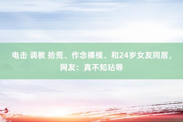 电击 调教 拾荒、作念裸模、和24岁女友同居，网友：真不知玷辱