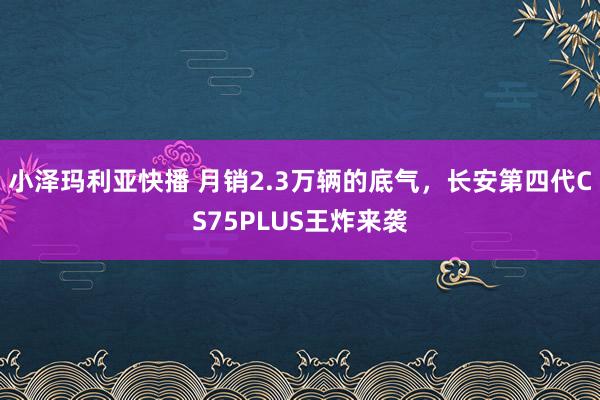 小泽玛利亚快播 月销2.3万辆的底气，长安第四代CS75PLUS王炸来袭