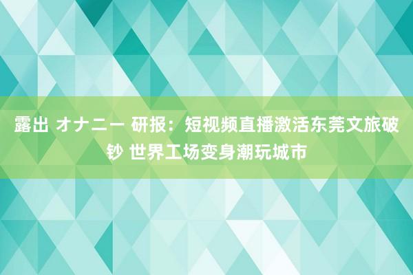 露出 オナニー 研报：短视频直播激活东莞文旅破钞 世界工场变身潮玩城市