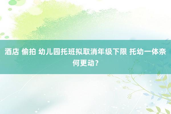 酒店 偷拍 幼儿园托班拟取消年级下限 托幼一体奈何更动？