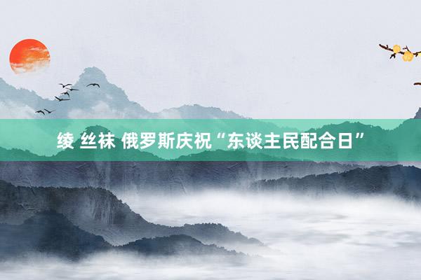 绫 丝袜 俄罗斯庆祝“东谈主民配合日”