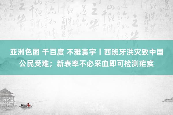 亚洲色图 千百度 不雅寰宇丨西班牙洪灾致中国公民受难；新表率不必采血即可检测疟疾