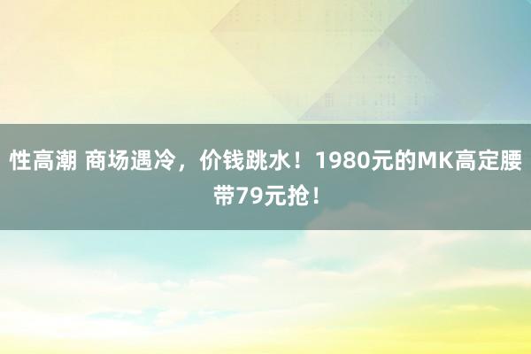 性高潮 商场遇冷，价钱跳水！1980元的MK高定腰带79元抢！