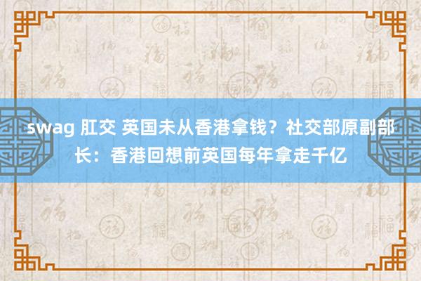 swag 肛交 英国未从香港拿钱？社交部原副部长：香港回想前英国每年拿走千亿