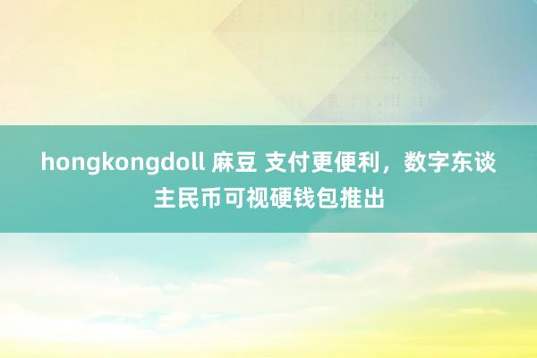 hongkongdoll 麻豆 支付更便利，数字东谈主民币可视硬钱包推出