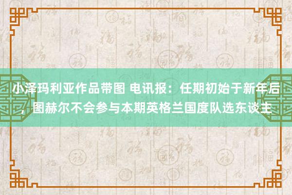 小泽玛利亚作品带图 电讯报：任期初始于新年后，图赫尔不会参与本期英格兰国度队选东谈主