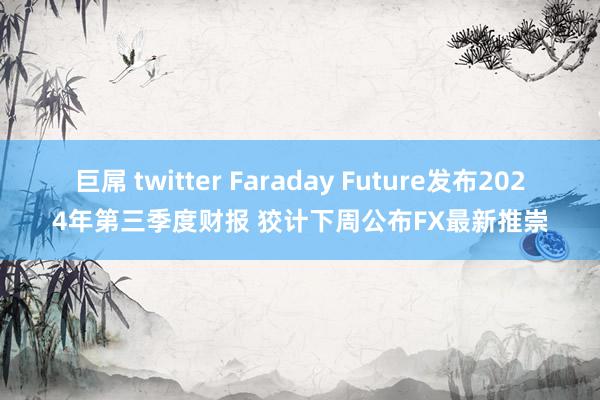 巨屌 twitter Faraday Future发布2024年第三季度财报 狡计下周公布FX最新推崇