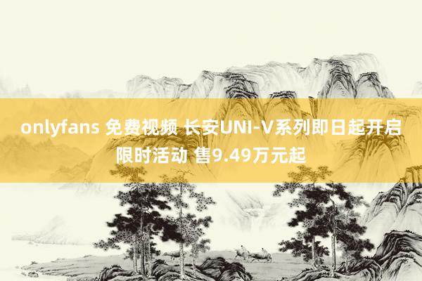 onlyfans 免费视频 长安UNI-V系列即日起开启限时活动 售9.49万元起