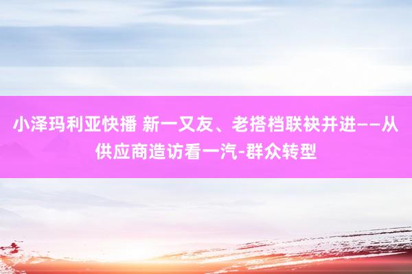 小泽玛利亚快播 新一又友、老搭档联袂并进——从供应商造访看一汽-群众转型