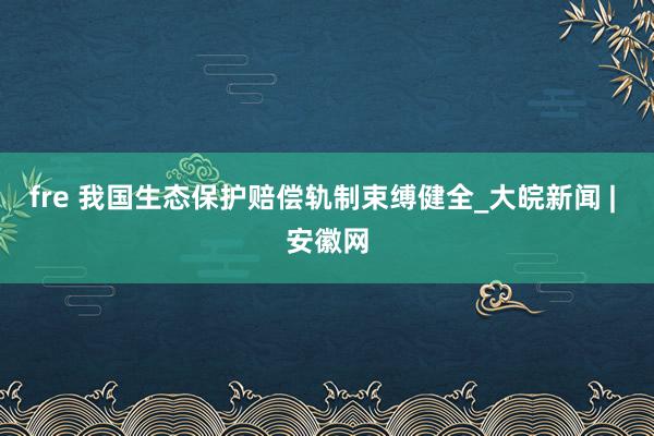 fre 我国生态保护赔偿轨制束缚健全_大皖新闻 | 安徽网