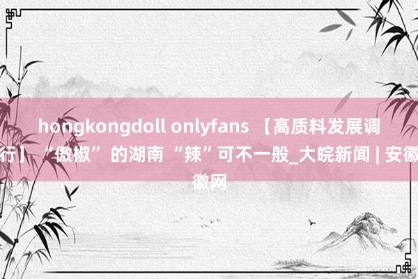 hongkongdoll onlyfans 【高质料发展调研行】 “傲椒” 的湖南 “辣”可不一般_大皖新闻 | 安徽网