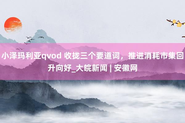 小泽玛利亚qvod 收拢三个要道词，推进消耗市集回升向好_大皖新闻 | 安徽网