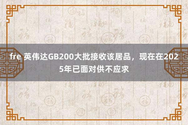 fre 英伟达GB200大批接收该居品，现在在2025年已面对供不应求