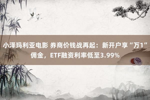 小泽玛利亚电影 券商价钱战再起：新开户享“万1”佣金，ETF融资利率低至3.99%