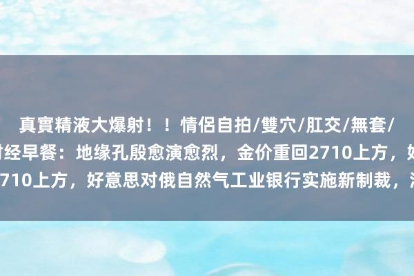 真實精液大爆射！！情侶自拍/雙穴/肛交/無套/大量噴精 11月25日财经早餐：地缘孔殷愈演愈烈，金价重回2710上方，好意思对俄自然气工业银行实施新制裁，油价创两周新高