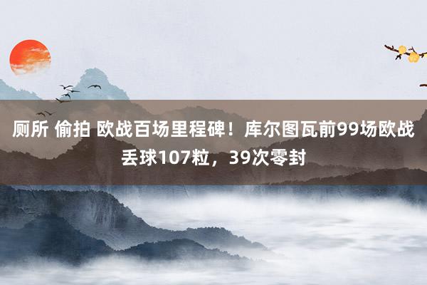 厕所 偷拍 欧战百场里程碑！库尔图瓦前99场欧战丢球107粒，39次零封