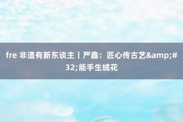 fre 非遗有新东谈主丨严鑫：匠心传古艺&#32;能手生绒花