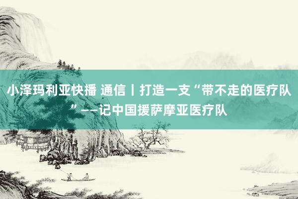 小泽玛利亚快播 通信丨打造一支“带不走的医疗队”——记中国援萨摩亚医疗队