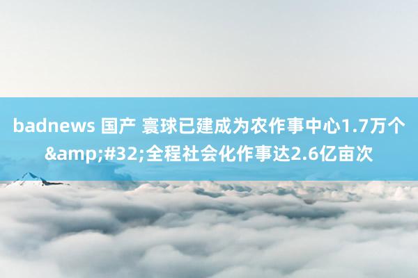 badnews 国产 寰球已建成为农作事中心1.7万个&#32;全程社会化作事达2.6亿亩次