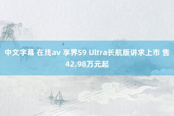 中文字幕 在线av 享界S9 Ultra长航版讲求上市 售42.98万元起