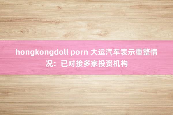 hongkongdoll porn 大运汽车表示重整情况：已对接多家投资机构