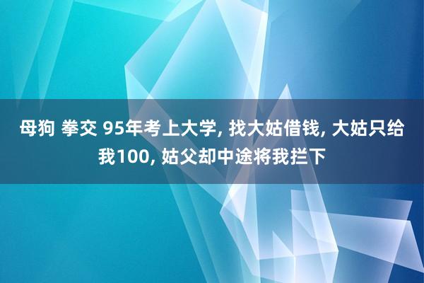 母狗 拳交 95年考上大学， 找大姑借钱， 大姑只给我100， 姑父却中途将我拦下