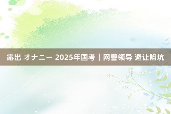 露出 オナニー 2025年国考｜网警领导 避让陷坑