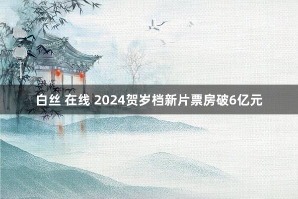 白丝 在线 2024贺岁档新片票房破6亿元