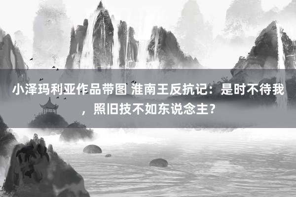 小泽玛利亚作品带图 淮南王反抗记：是时不待我，照旧技不如东说念主？