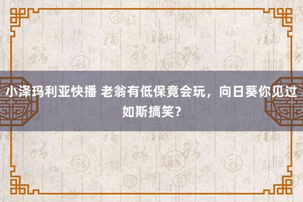 小泽玛利亚快播 老翁有低保竟会玩，向日葵你见过如斯搞笑？