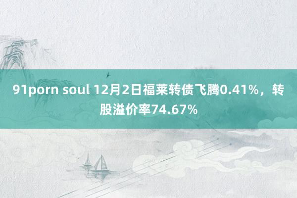 91porn soul 12月2日福莱转债飞腾0.41%，转股溢价率74.67%