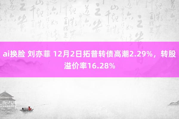 ai换脸 刘亦菲 12月2日拓普转债高潮2.29%，转股溢价率16.28%