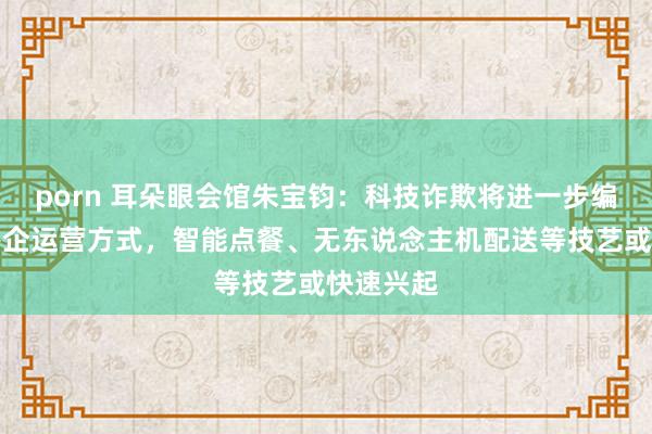 porn 耳朵眼会馆朱宝钧：科技诈欺将进一步编削传统餐企运营方式，智能点餐、无东说念主机配送等技艺或快速兴起