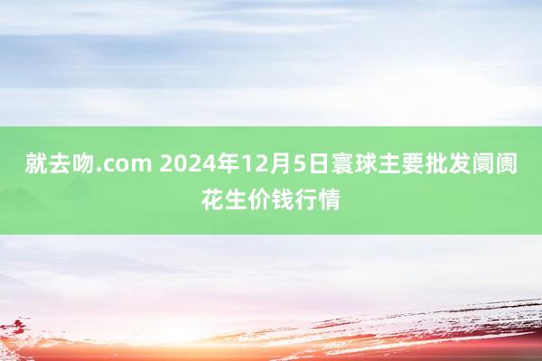 就去吻.com 2024年12月5日寰球主要批发阛阓花生价钱行情