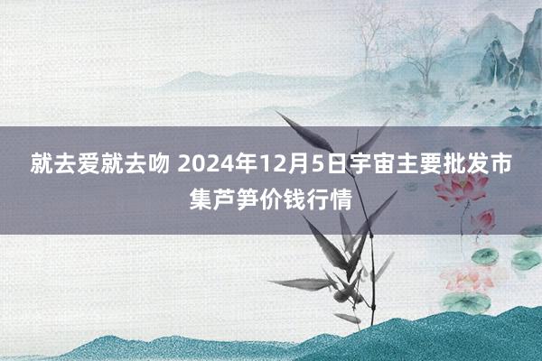 就去爱就去吻 2024年12月5日宇宙主要批发市集芦笋价钱行情