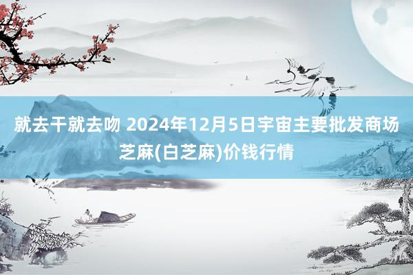 就去干就去吻 2024年12月5日宇宙主要批发商场芝麻(白芝麻)价钱行情