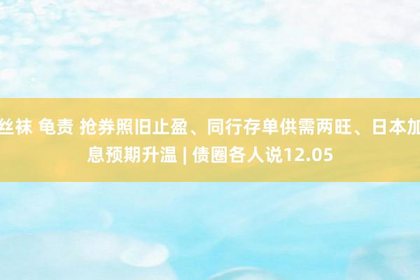 丝袜 龟责 抢券照旧止盈、同行存单供需两旺、日本加息预期升温 | 债圈各人说12.05