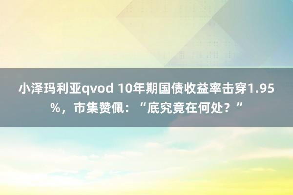 小泽玛利亚qvod 10年期国债收益率击穿1.95%，市集赞佩：“底究竟在何处？”