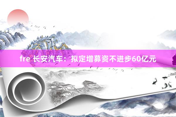 fre 长安汽车：拟定增募资不进步60亿元