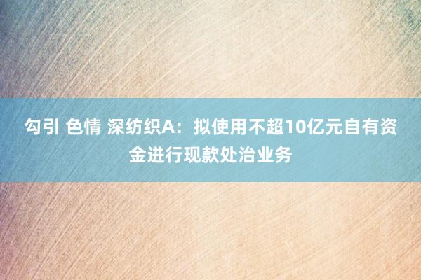 勾引 色情 深纺织A：拟使用不超10亿元自有资金进行现款处治业务