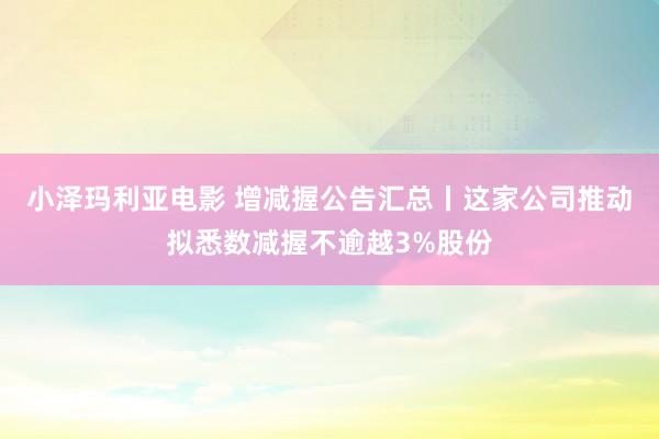 小泽玛利亚电影 增减握公告汇总丨这家公司推动拟悉数减握不逾越3%股份