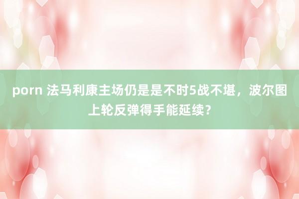 porn 法马利康主场仍是是不时5战不堪，波尔图上轮反弹得手能延续？