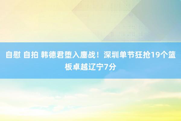 自慰 自拍 韩德君堕入鏖战！深圳单节狂抢19个篮板卓越辽宁7分