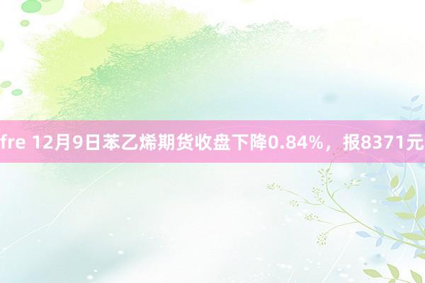 fre 12月9日苯乙烯期货收盘下降0.84%，报8371元