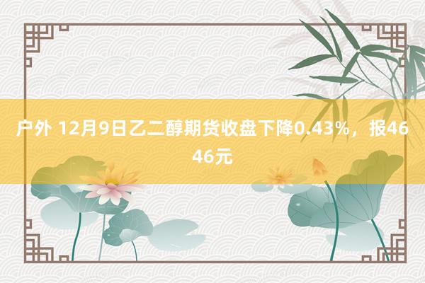 户外 12月9日乙二醇期货收盘下降0.43%，报4646元