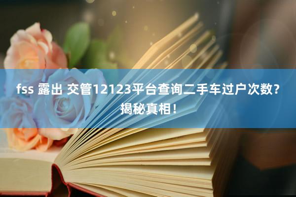 fss 露出 交管12123平台查询二手车过户次数？揭秘真相！