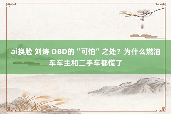 ai换脸 刘涛 OBD的“可怕”之处？为什么燃油车车主和二手车都慌了