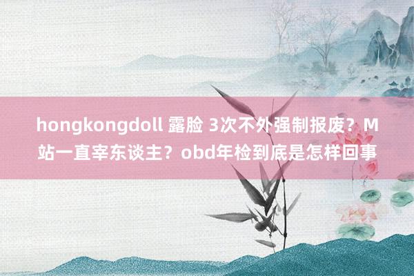 hongkongdoll 露脸 3次不外强制报废？M站一直宰东谈主？obd年检到底是怎样回事