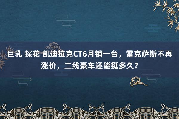 巨乳 探花 凯迪拉克CT6月销一台，雷克萨斯不再涨价，二线豪车还能挺多久？